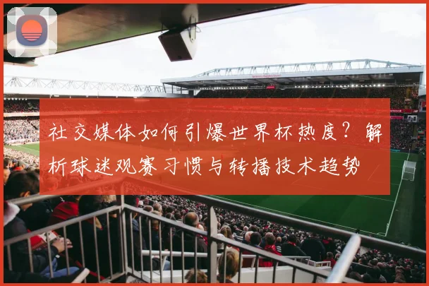 社交媒体如何引爆世界杯热度？解析球迷观赛习惯与转播技术趋势