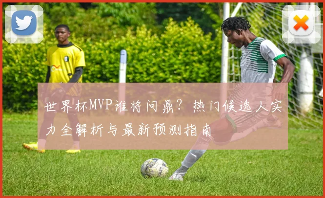 世界杯MVP谁将问鼎?热门候选人实力全解析与最新预测指南