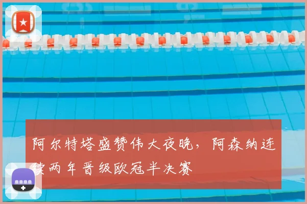 阿尔特塔盛赞伟大夜晚，阿森纳连续两年晋级欧冠半决赛
