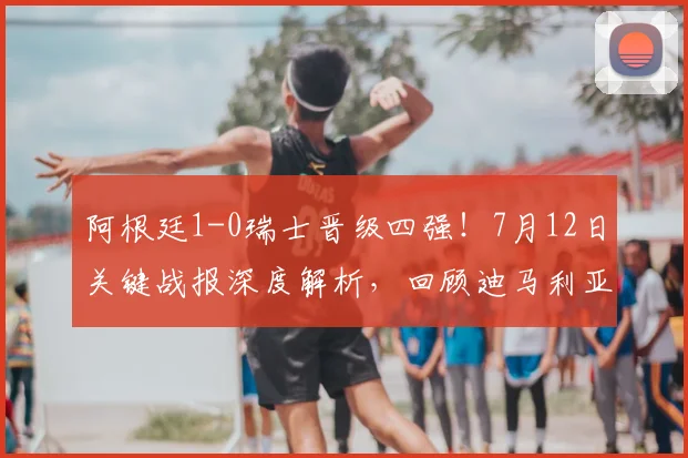 阿根廷1-0瑞士晋级四强!7月12日关键战报深度解析,回顾迪马利亚制胜球