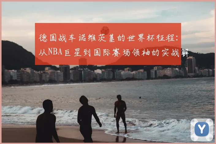 德国战车诺维茨基的世界杯征程:从NBA巨星到国际赛场领袖的实战解析