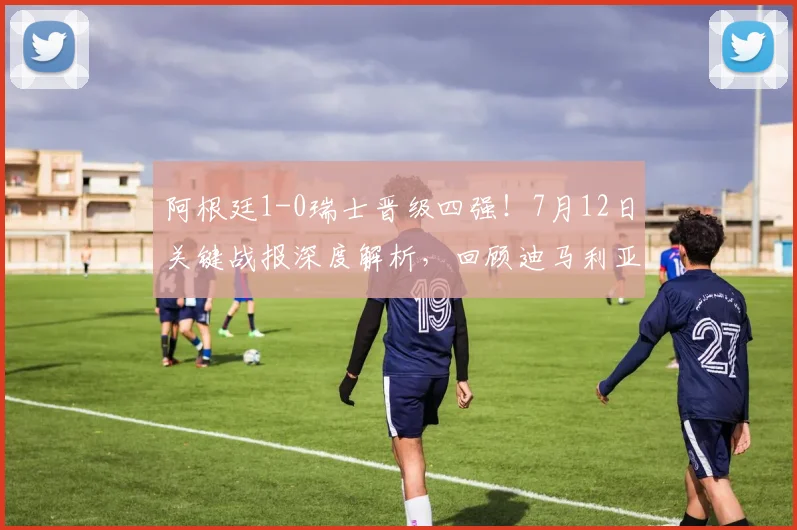 阿根廷1-0瑞士晋级四强！7月12日关键战报深度解析，回顾迪马利亚制胜球