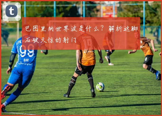 巴图里纳世界波是什么？解析这脚石破天惊的射门
