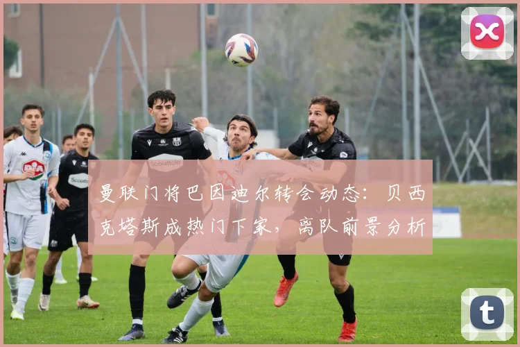 曼联门将巴因迪尔转会动态：贝西克塔斯成热门下家，离队前景分析