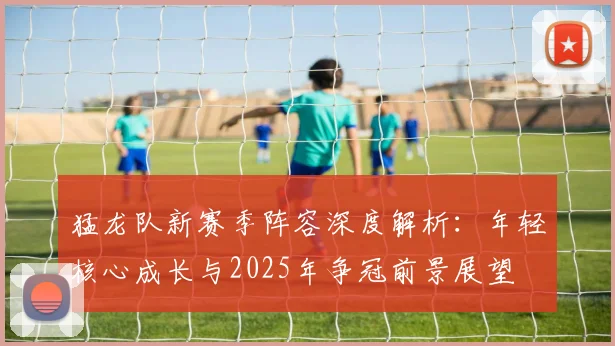 猛龙队新赛季阵容深度解析：年轻核心成长与2025年争冠前景展望