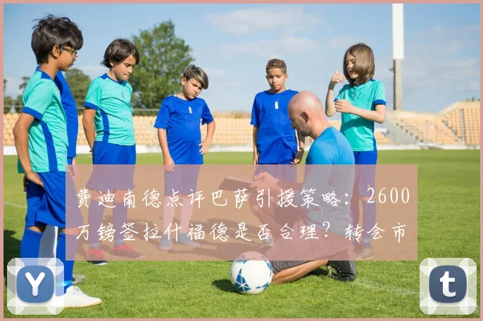 费迪南德点评巴萨引援策略：2600万镑签拉什福德是否合理？转会市场价值深度解析