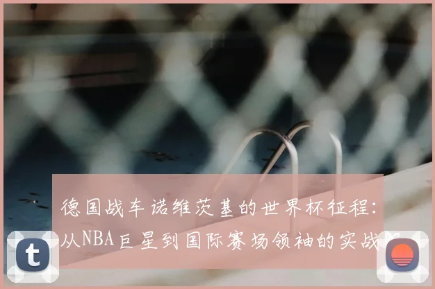 德国战车诺维茨基的世界杯征程：从NBA巨星到国际赛场领袖的实战解析