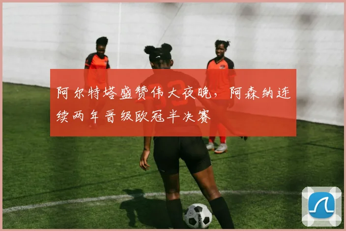 阿尔特塔盛赞伟大夜晚,阿森纳连续两年晋级欧冠半决赛