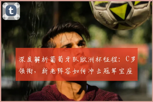 深度解析葡萄牙队欧洲杯征程：C罗领衔，新老阵容如何冲击冠军宝座？