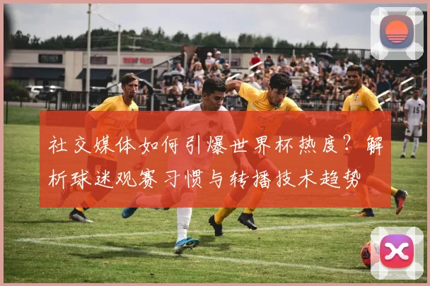 社交媒体如何引爆世界杯热度?解析球迷观赛习惯与转播技术趋势