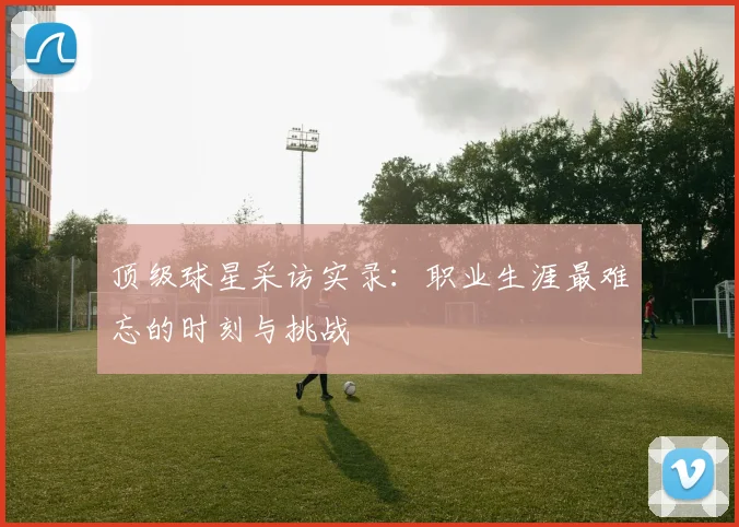 顶级球星采访实录:职业生涯最难忘的时刻与挑战
