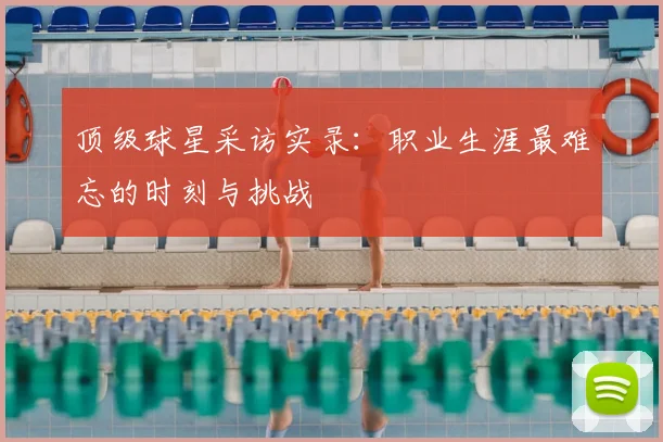 顶级球星采访实录：职业生涯最难忘的时刻与挑战
