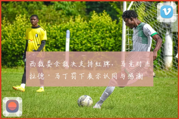 西裁委会裁决支持红牌，马竞对杰拉德·马丁罚下表示认同与感谢